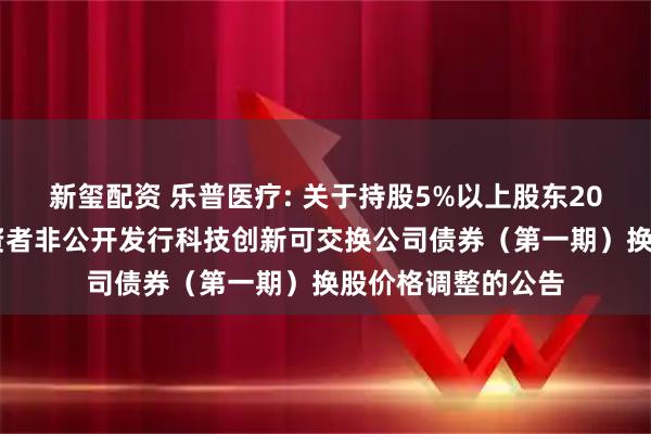 新玺配资 乐普医疗: 关于持股5%以上股东2024年面向专业投资者非公开发行科技创新可交换公司债券（第一期）换股价格调整的公告