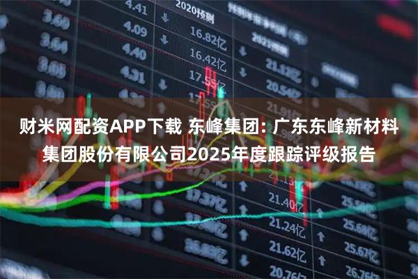 财米网配资APP下载 东峰集团: 广东东峰新材料集团股份有限公司2025年度跟踪评级报告