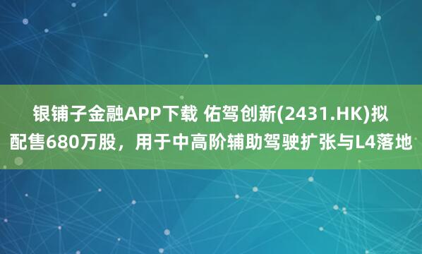 银铺子金融APP下载 佑驾创新(2431.HK)拟配售680万股，用于中高阶辅助驾驶扩张与L4落地