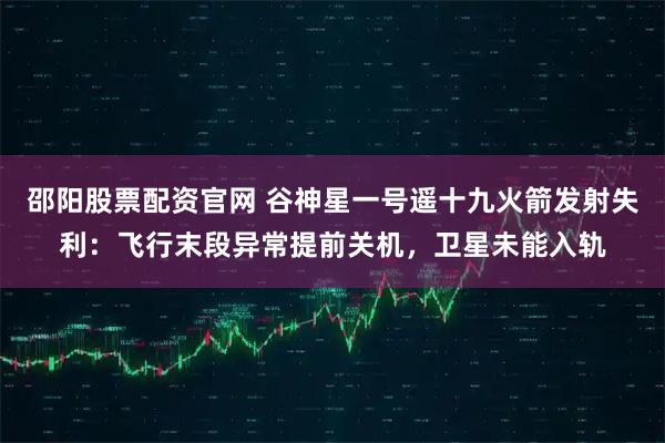 邵阳股票配资官网 谷神星一号遥十九火箭发射失利：飞行末段异常提前关机，卫星未能入轨