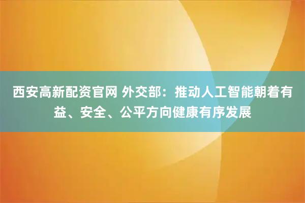 西安高新配资官网 外交部：推动人工智能朝着有益、安全、公平方向健康有序发展