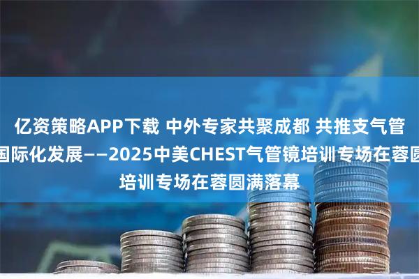 亿资策略APP下载 中外专家共聚成都 共推支气管镜技术国际化发展——2025中美CHEST气管镜培训专场在蓉圆满落幕