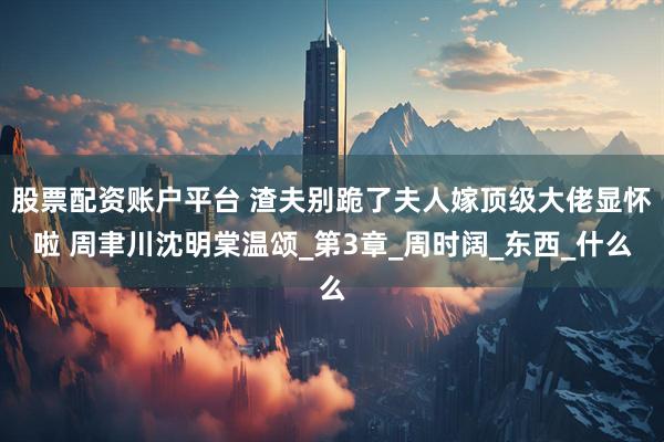 股票配资账户平台 渣夫别跪了夫人嫁顶级大佬显怀啦 周聿川沈明棠温颂_第3章_周时阔_东西_什么