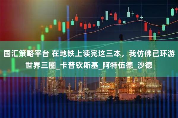 国汇策略平台 在地铁上读完这三本，我仿佛已环游世界三圈_卡普钦斯基_阿特伍德_沙德