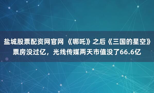 盐城股票配资网官网 《哪吒》之后《三国的星空》票房没过亿，光线传媒两天市值没了66.6亿