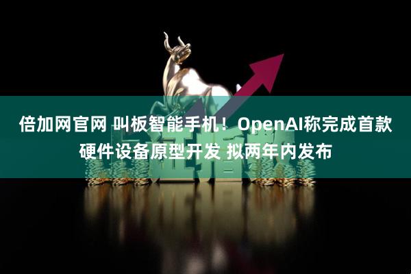 倍加网官网 叫板智能手机！OpenAI称完成首款硬件设备原型开发 拟两年内发布