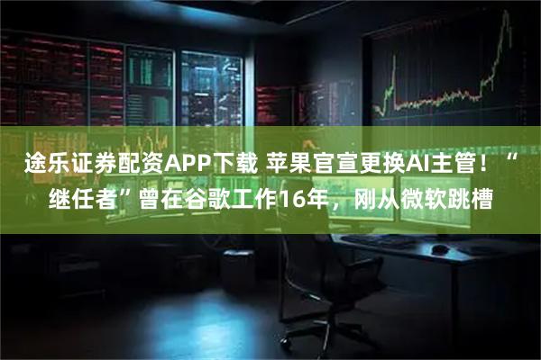 途乐证券配资APP下载 苹果官宣更换AI主管！“继任者”曾在谷歌工作16年，刚从微软跳槽