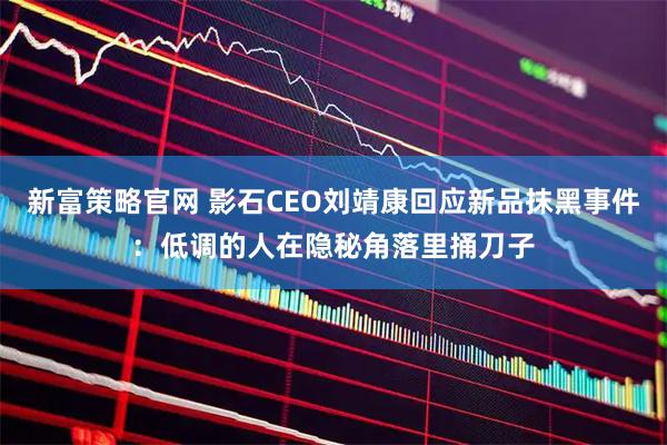 新富策略官网 影石CEO刘靖康回应新品抹黑事件：低调的人在隐秘角落里捅刀子