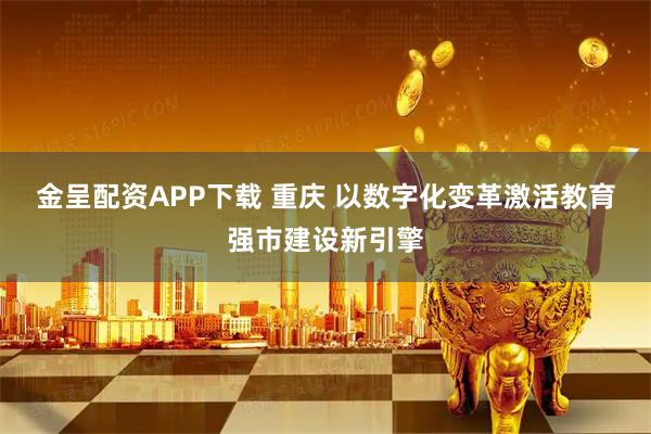 金呈配资APP下载 重庆 以数字化变革激活教育强市建设新引擎