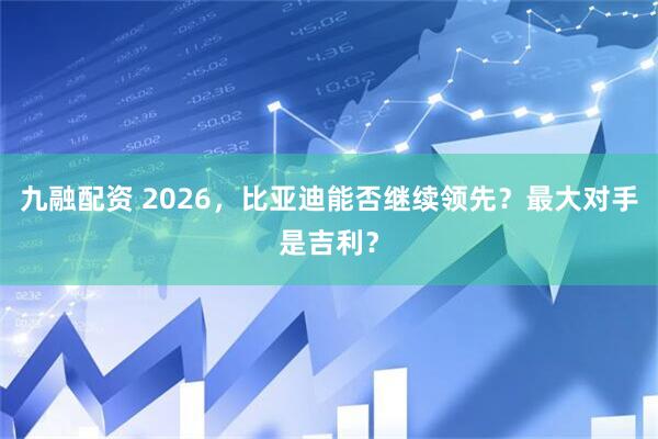 九融配资 2026，比亚迪能否继续领先？最大对手是吉利？