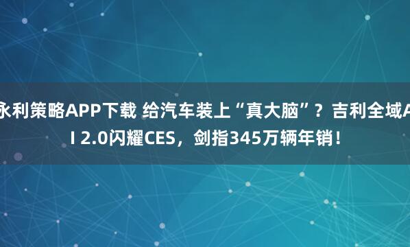 永利策略APP下载 给汽车装上“真大脑”？吉利全域AI 2.0闪耀CES，剑指345万辆年销！
