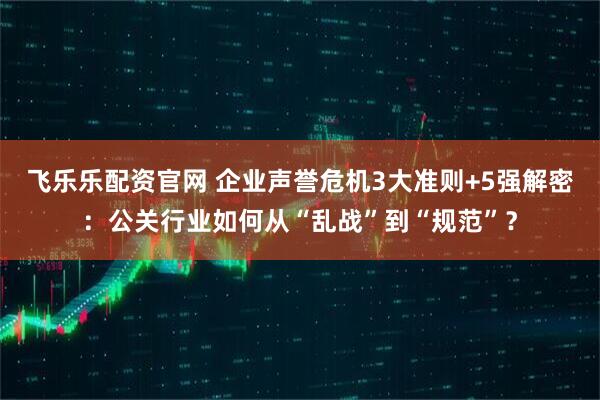 飞乐乐配资官网 企业声誉危机3大准则+5强解密：公关行业如何从“乱战”到“规范”？